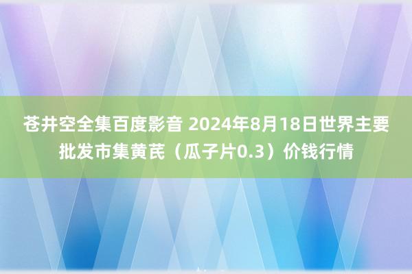 苍井空全集百度影音 2024年8月18日世界主要批发市集黄芪（瓜子片0.3）价钱行情