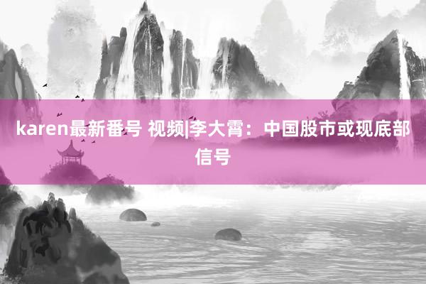 karen最新番号 视频|李大霄：中国股市或现底部信号