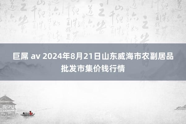 巨屌 av 2024年8月21日山东威海市农副居品批发市集价钱行情