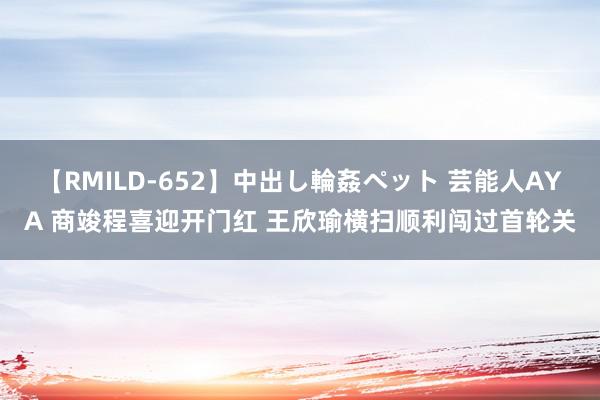 【RMILD-652】中出し輪姦ペット 芸能人AYA 商竣程喜迎开门红 王欣瑜横扫顺利闯过首轮关