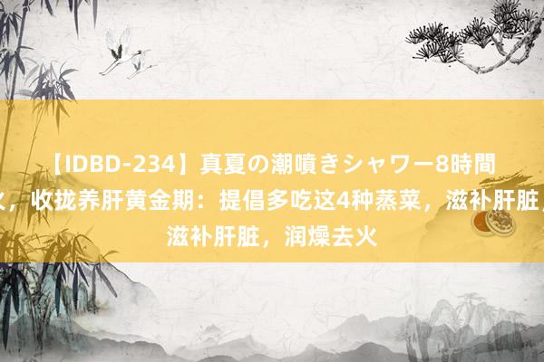 【IDBD-234】真夏の潮噴きシャワー8時間 干燥易上火，收拢养肝黄金期：提倡多吃这4种蒸菜，滋补肝脏，润燥去火