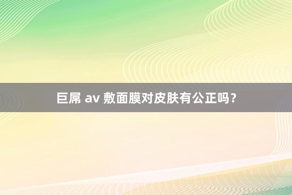 巨屌 av 敷面膜对皮肤有公正吗？