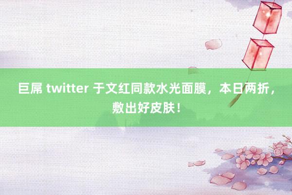 巨屌 twitter 于文红同款水光面膜，本日两折，敷出好皮肤！