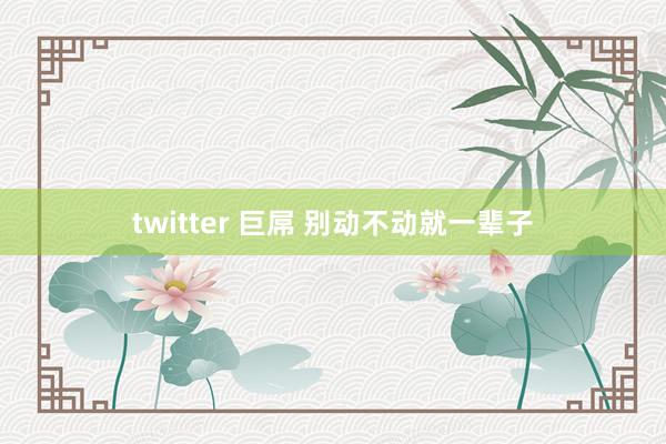 twitter 巨屌 别动不动就一辈子