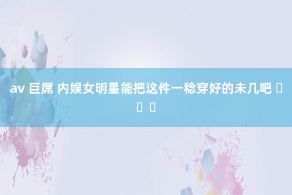 av 巨屌 内娱女明星能把这件一稔穿好的未几吧 ​​​