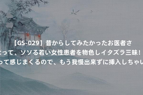 【GS-029】昔からしてみたかったお医者さんゴッコ ニセ医者になって、ソソる若い女性患者を物色しイタズラ三昧！パンツにシミまで作って感じまくるので、もう我慢出来ずに挿入しちゃいました。ああ、昔から憧れていたお医者さんゴッコをついに達成！ 价钱战“打垮”好多4S店：最近要买车的一又友，最佳怜爱这3件事