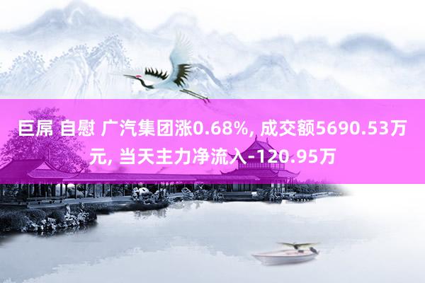 巨屌 自慰 广汽集团涨0.68%, 成交额5690.53万元, 当天主力净流入-120.95万