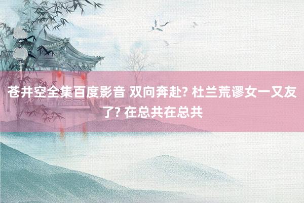 苍井空全集百度影音 双向奔赴? 杜兰荒谬女一又友了? 在总共