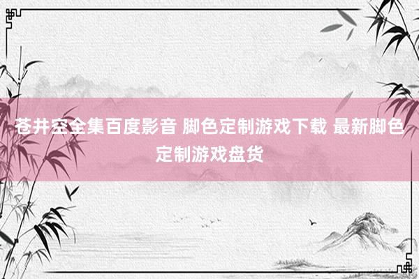 苍井空全集百度影音 脚色定制游戏下载 最新脚色定制游戏盘货