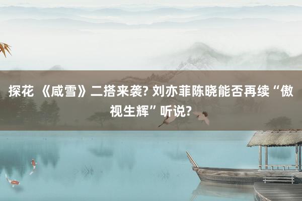 探花 《咸雪》二搭来袭? 刘亦菲陈晓能否再续“傲视生辉”听说