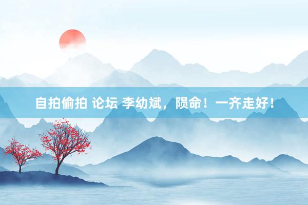 自拍偷拍 论坛 李幼斌，陨命！一齐走好！